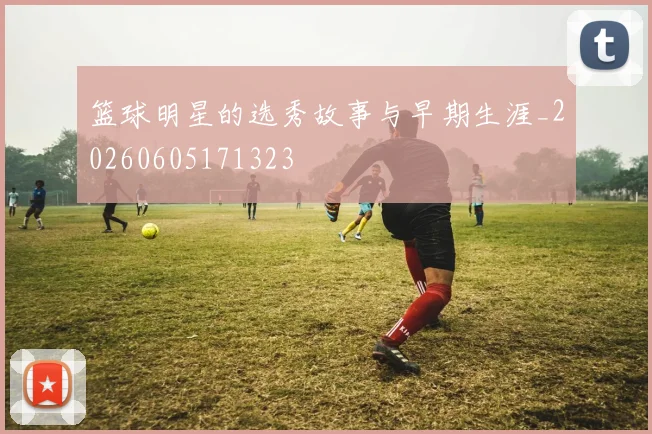 篮球明星的选秀故事与早期生涯_20260605171323