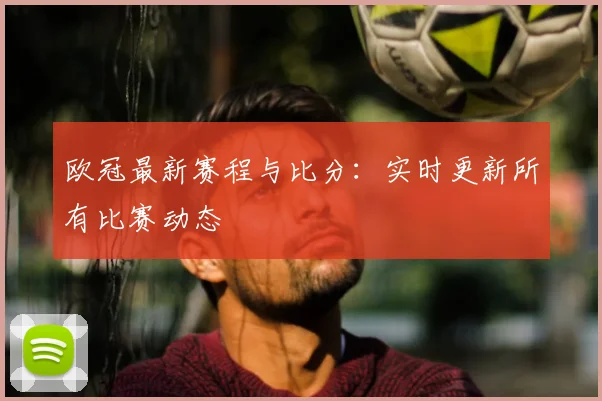 欧冠最新赛程与比分：实时更新所有比赛动态